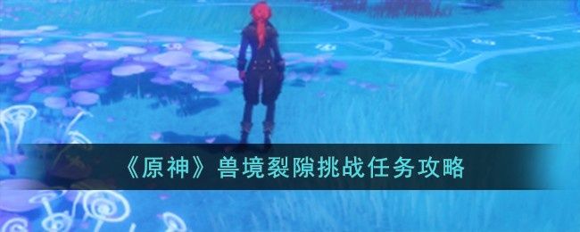 原神兽境裂隙挑战任务怎么完成-兽境裂隙挑战任务攻略