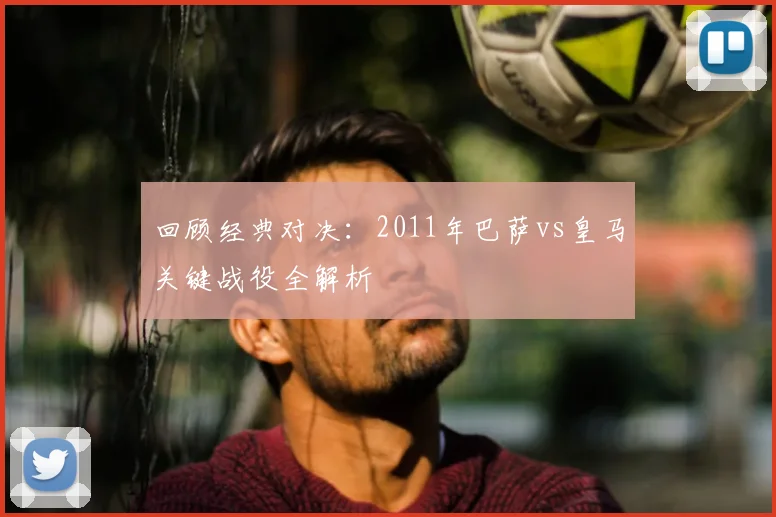 回顾经典对决：2011年巴萨vs皇马关键战役全解析