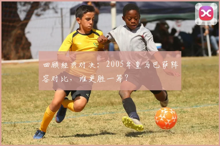 回顾经典对决：2005年皇马巴萨阵容对比，谁更胜一筹？