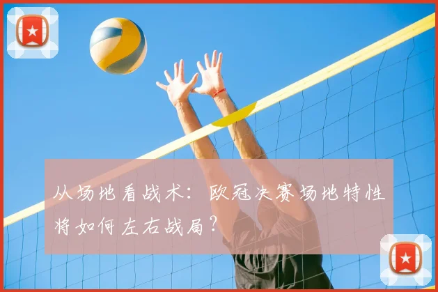 从场地看战术:欧冠决赛场地特性将如何左右战局?