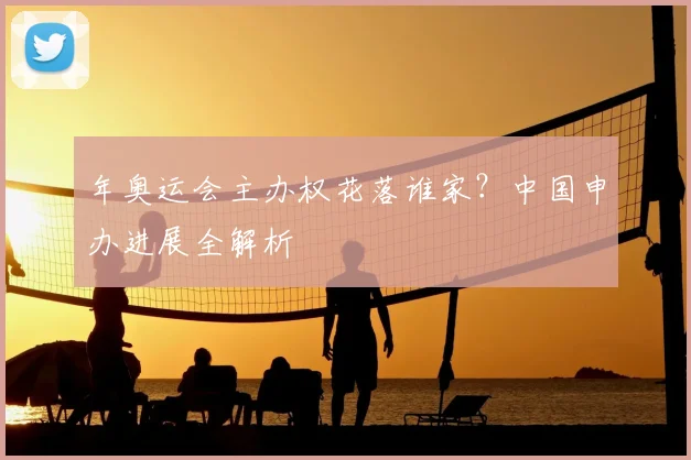 年奥运会主办权花落谁家？中国申办进展全解析