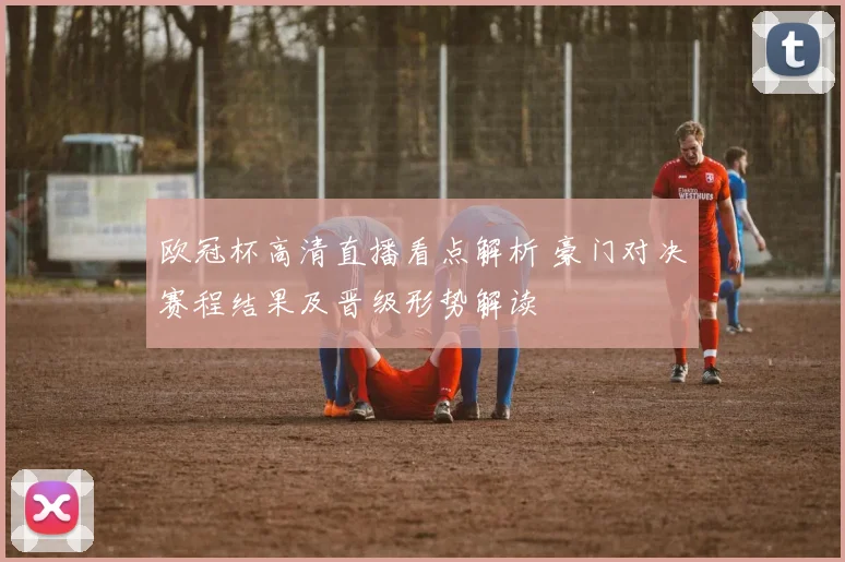 欧冠杯高清直播看点解析 豪门对决赛程结果及晋级形势解读