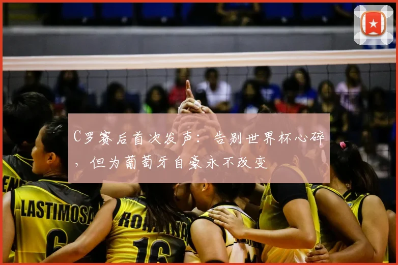 C罗赛后首次发声：告别世界杯心碎，但为葡萄牙自豪永不改变