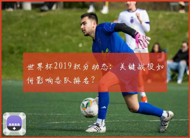 世界杯2019积分动态：关键战役如何影响各队排名？