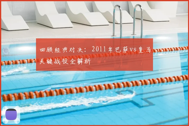 回顾经典对决：2011年巴萨vs皇马关键战役全解析