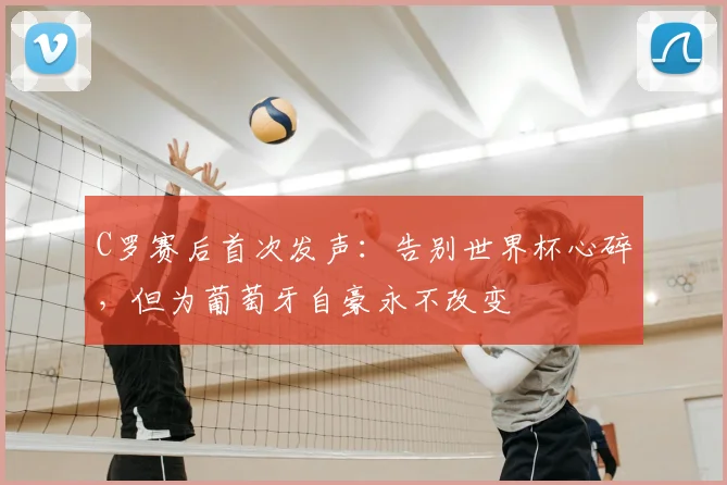 C罗赛后首次发声：告别世界杯心碎，但为葡萄牙自豪永不改变