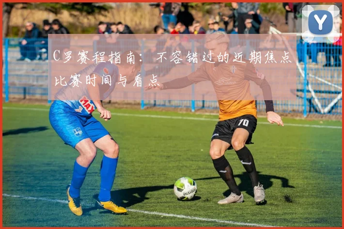 C罗赛程指南：不容错过的近期焦点比赛时间与看点