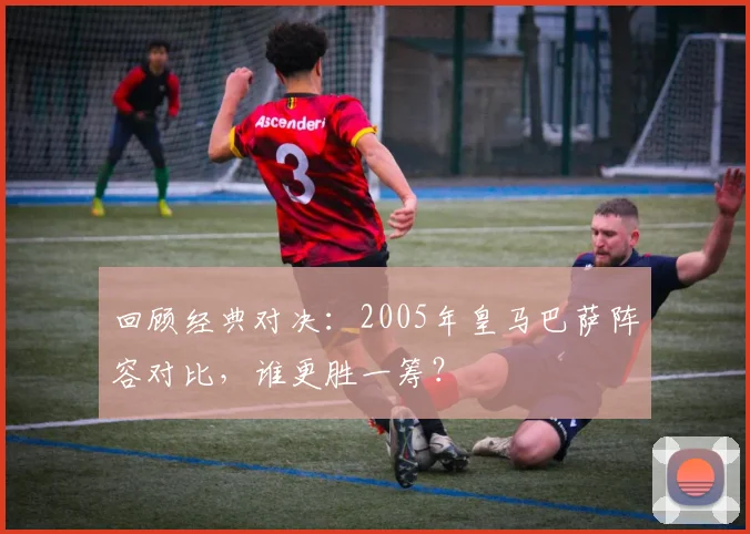 回顾经典对决：2005年皇马巴萨阵容对比，谁更胜一筹？