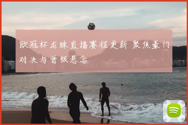 欧冠杯龙珠直播赛程更新 聚焦豪门对决与晋级悬念